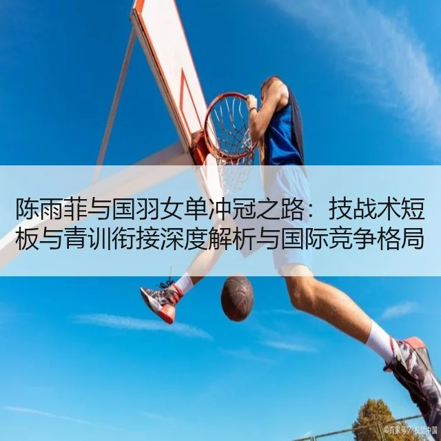 陈雨菲与国羽女单冲冠之路：技战术短板与青训衔接深度解析与国际竞争格局 - huatihui